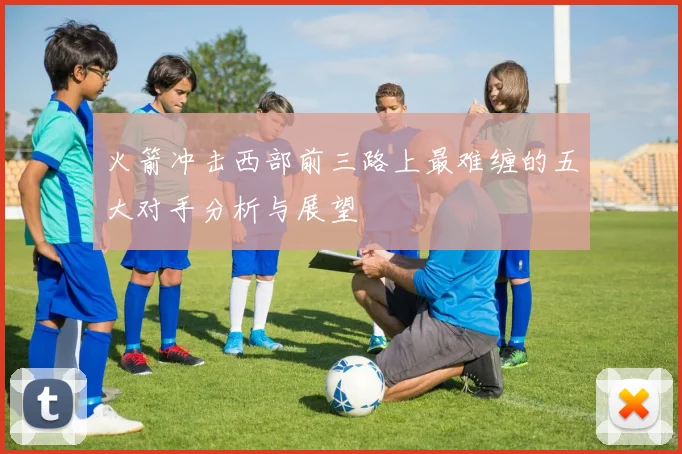 火箭冲击西部前三路上最难缠的五大对手分析与展望