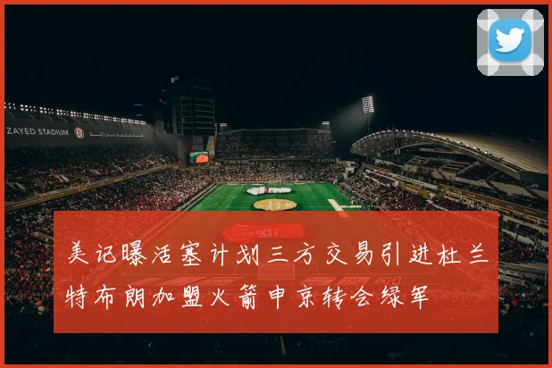 美记曝活塞计划三方交易引进杜兰特布朗加盟火箭申京转会绿军
