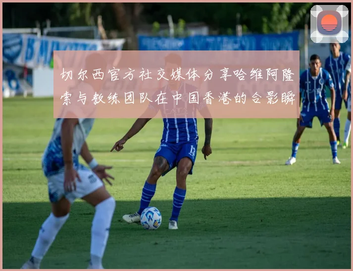 切尔西官方社交媒体分享哈维阿隆索与教练团队在中国香港的合影瞬间